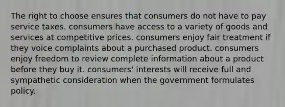 The right to choose ensures that consumers do not have to pay service taxes. consumers have access to a variety of goods and services at competitive prices. consumers enjoy fair treatment if they voice complaints about a purchased product. consumers enjoy freedom to review complete information about a product before they buy it. consumers' interests will receive full and sympathetic consideration when the government formulates policy.