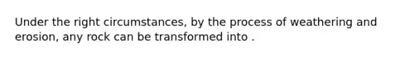 Under the right circumstances, by the process of weathering and erosion, any rock can be transformed into .