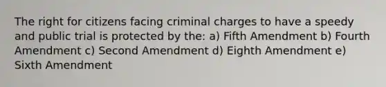 The right for citizens facing criminal charges to have a speedy and public trial is protected by the: a) Fifth Amendment b) Fourth Amendment c) Second Amendment d) Eighth Amendment e) Sixth Amendment