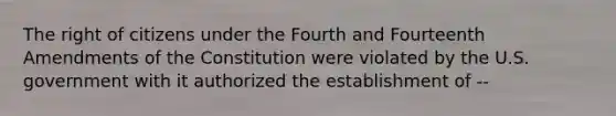 The right of citizens under the Fourth and Fourteenth Amendments of the Constitution were violated by the U.S. government with it authorized the establishment of --