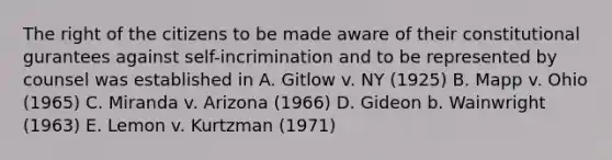 The right of the citizens to be made aware of their constitutional gurantees against self-incrimination and to be represented by counsel was established in A. Gitlow v. NY (1925) B. Mapp v. Ohio (1965) C. Miranda v. Arizona (1966) D. Gideon b. Wainwright (1963) E. Lemon v. Kurtzman (1971)