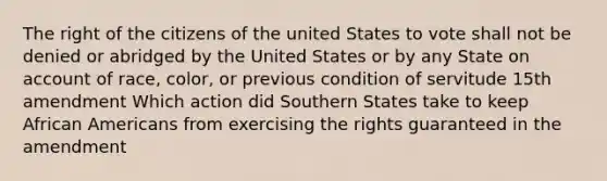 The right of the citizens of the united States to vote shall not be denied or abridged by the United States or by any State on account of race, color, or previous condition of servitude 15th amendment Which action did Southern States take to keep African Americans from exercising the rights guaranteed in the amendment