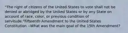 "The right of citizens of the United States to vote shall not be denied or abridged by the United States or by any State on account of race, color, or previous condition of servitude."Fifteenth Amendment to the United States Constitution --What was the main goal of the 15th Amendment?