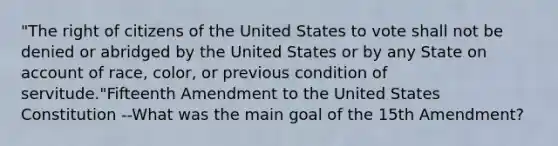 "The right of citizens of the United States to vote shall not be denied or abridged by the United States or by any State on account of race, color, or previous condition of servitude."Fifteenth Amendment to the United States Constitution --What was the main goal of the 15th Amendment?