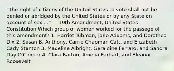 "The right of citizens of the United States to vote shall not be denied or abridged by the United States or by any State on account of sex...." — 19th Amendment, United States Constitution Which group of women worked for the passage of this amendment? 1. Harriet Tubman, Jane Addams, and Dorothea Dix 2. Susan B. Anthony, Carrie Chapman Catt, and Elizabeth Cady Stanton 3. Madeline Albright, Geraldine Ferraro, and Sandra Day O'Connor 4. Clara Barton, Amelia Earhart, and Eleanor Roosevelt