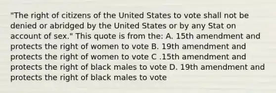 "The right of citizens of the United States to vote shall not be denied or abridged by the United States or by any Stat on account of sex." This quote is from the: A. 15th amendment and protects the right of women to vote B. 19th amendment and protects the right of women to vote C .15th amendment and protects the right of black males to vote D. 19th amendment and protects the right of black males to vote