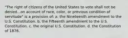 "The right of citizens of the United States to vote shall not be denied...on account of race, color, or previous condition of servitude" is a provision of: a. the Nineteenth amendment to the U.S. Constitution. b. the Fifteenth amendment to the U.S. Constitution. c. the original U.S. Constitution. d. the Constitution of 1876.