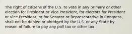 The right of citizens of the U.S. to vote in any primary or other election for President or Vice President, for electors for President or Vice President, or for Senator or Representative in Congress, shall not be denied or abridged by the U.S. or any State by reason of failure to pay any poll tax or other tax.