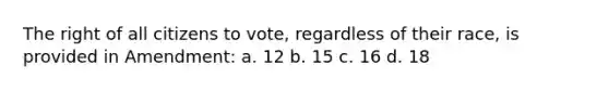 The right of all citizens to vote, regardless of their race, is provided in Amendment: a. 12 b. 15 c. 16 d. 18