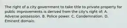 The right of a city government to take title to private property for public improvements is derived from the city's right of: A. Adverse possession. B. Police power. C. Condemnation. D. Eminent domain.