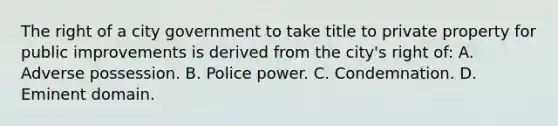 The right of a city government to take title to private property for public improvements is derived from the city's right of: A. Adverse possession. B. Police power. C. Condemnation. D. Eminent domain.