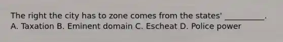 The right the city has to zone comes from the states' __________. A. Taxation B. Eminent domain C. Escheat D. Police power