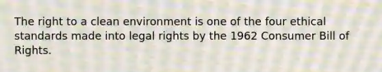 The right to a clean environment is one of the four ethical standards made into legal rights by the 1962 Consumer Bill of Rights.