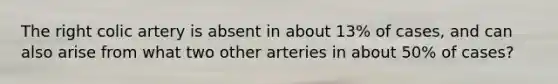 The right colic artery is absent in about 13% of cases, and can also arise from what two other arteries in about 50% of cases?