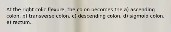 At the right colic flexure, the colon becomes the a) ascending colon. b) transverse colon. c) descending colon. d) sigmoid colon. e) rectum.