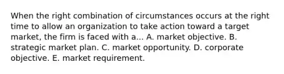 When the right combination of circumstances occurs at the right time to allow an organization to take action toward a target market, the firm is faced with a... A. market objective. B. strategic market plan. C. market opportunity. D. corporate objective. E. market requirement.