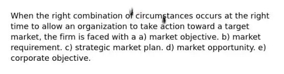 When the right combination of circumstances occurs at the right time to allow an organization to take action toward a target market, the firm is faced with a a) market objective. b) market requirement. c) strategic market plan. d) market opportunity. e) corporate objective.