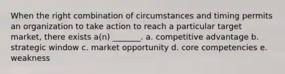 When the right combination of circumstances and timing permits an organization to take action to reach a particular target market, there exists a(n) _______. a. competitive advantage b. strategic window c. market opportunity d. core competencies e. weakness