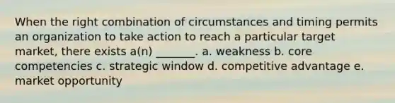 When the right combination of circumstances and timing permits an organization to take action to reach a particular target market, there exists a(n) _______. a. weakness b. core competencies c. strategic window d. competitive advantage e. market opportunity