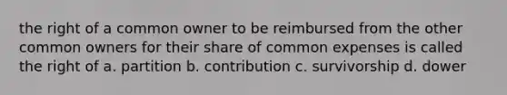 the right of a common owner to be reimbursed from the other common owners for their share of common expenses is called the right of a. partition b. contribution c. survivorship d. dower