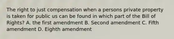 The right to just compensation when a persons private property is taken for public us can be found in which part of the Bill of Rights? A. the first amendment B. Second amendment C. Fifth amendment D. Eighth amendment