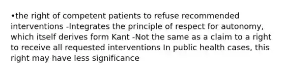 •the right of competent patients to refuse recommended interventions -Integrates the principle of respect for autonomy, which itself derives form Kant -Not the same as a claim to a right to receive all requested interventions In public health cases, this right may have less significance