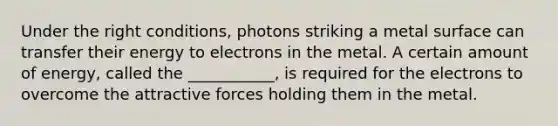 Under the right conditions, photons striking a metal surface can transfer their energy to electrons in the metal. A certain amount of energy, called the ___________, is required for the electrons to overcome the attractive forces holding them in the metal.