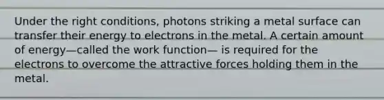 Under the right conditions, photons striking a metal surface can transfer their energy to electrons in the metal. A certain amount of energy—called the work function— is required for the electrons to overcome the attractive forces holding them in the metal.