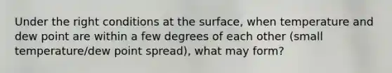 Under the right conditions at the surface, when temperature and dew point are within a few degrees of each other (small temperature/dew point spread), what may form?