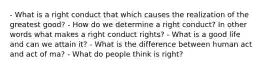 - What is a right conduct that which causes the realization of the greatest good? - How do we determine a right conduct? In other words what makes a right conduct rights? - What is a good life and can we attain it? - What is the difference between human act and act of ma? - What do people think is right?