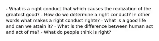 - What is a right conduct that which causes the realization of the greatest good? - How do we determine a right conduct? In other words what makes a right conduct rights? - What is a good life and can we attain it? - What is the difference between human act and act of ma? - What do people think is right?