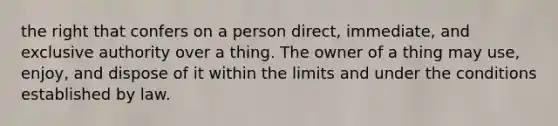 the right that confers on a person direct, immediate, and exclusive authority over a thing. The owner of a thing may use, enjoy, and dispose of it within the limits and under the conditions established by law.