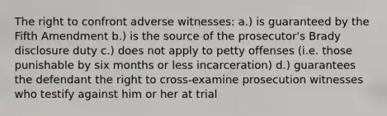 The right to confront adverse witnesses: a.) is guaranteed by the Fifth Amendment b.) is the source of the prosecutor's Brady disclosure duty c.) does not apply to petty offenses (i.e. those punishable by six months or less incarceration) d.) guarantees the defendant the right to cross-examine prosecution witnesses who testify against him or her at trial