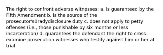 The right to confront adverse witnesses: a. is guaranteed by the Fifth Amendment b. is the source of the prosecutor'sBradydisclosure duty c. does not apply to petty offenses (i.e., those punishable by six months or less incarceration) d. guarantees the defendant the right to cross-examine prosecution witnesses who testify against him or her at trial