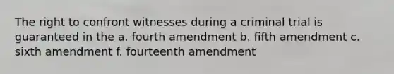 The right to confront witnesses during a criminal trial is guaranteed in the a. fourth amendment b. fifth amendment c. sixth amendment f. fourteenth amendment