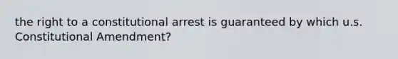 the right to a constitutional arrest is guaranteed by which u.s. Constitutional Amendment?