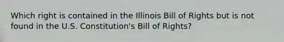 Which right is contained in the Illinois Bill of Rights but is not​ found in the U.S. Constitution's Bill of Rights?