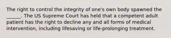 The right to control the integrity of one's own body spawned the ______. The US Supreme Court has held that a competent adult patient has the right to decline any and all forms of medical intervention, including lifesaving or life-prolonging treatment.