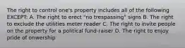 The right to control one's property includes all of the following EXCEPT: A. The right to erect "no trespassing" signs B. The right to exclude the utilities meter reader C. The right to invite people on the property for a political fund-raiser D. The right to enjoy pride of onwership