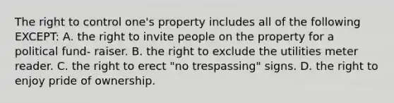 The right to control one's property includes all of the following EXCEPT: A. the right to invite people on the property for a political fund- raiser. B. the right to exclude the utilities meter reader. C. the right to erect "no trespassing" signs. D. the right to enjoy pride of ownership.