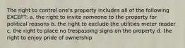 The right to control one's property includes all of the following EXCEPT: a. the right to invite someone to the property for political reasons b. the right to exclude the utilities meter reader c. the right to place no trespassing signs on the property d. the right to enjoy pride of ownership