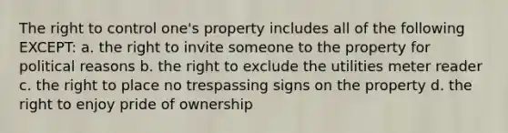 The right to control one's property includes all of the following EXCEPT: a. the right to invite someone to the property for political reasons b. the right to exclude the utilities meter reader c. the right to place no trespassing signs on the property d. the right to enjoy pride of ownership