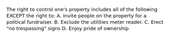 The right to control one's property includes all of the following EXCEPT the right to: A. Invite people on the property for a political fundraiser. B. Exclude the utilities meter reader. C. Erect "no trespassing" signs D. Enjoy pride of ownership