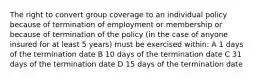 The right to convert group coverage to an individual policy because of termination of employment or membership or because of termination of the policy (in the case of anyone insured for at least 5 years) must be exercised within: A 1 days of the termination date B 10 days of the termination date C 31 days of the termination date D 15 days of the termination date