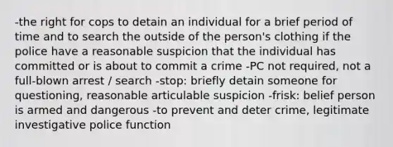 -the right for cops to detain an individual for a brief period of time and to search the outside of the person's clothing if the police have a reasonable suspicion that the individual has committed or is about to commit a crime -PC not required, not a full-blown arrest / search -stop: briefly detain someone for questioning, reasonable articulable suspicion -frisk: belief person is armed and dangerous -to prevent and deter crime, legitimate investigative police function