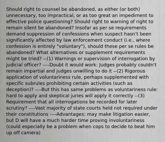 Should right to counsel be abandoned, as either (or both) unnecessary, too impractical, or as too great an impediment to effective police questioning? Should right to warning of right to remain silent be abandoned? Insofar as per se requirements demand suppression of confessions when suspect hasn't been significantly affected by law enforcement conduct (i.e., where confession is entirely "voluntary"), should these per se rules be abandoned? What alternatives or supplement requirements might be tried? --(1) Warnings or supervision of interrogation by judicial officer? ----Doubt it would work: Judges probably couldn't remain impartial and judges unwilling to do it --(2) Rigorous application of voluntariness rule, perhaps supplemented with specific subrules prohibiting certain activities (such as deception)? ----But this has same problems as voluntariness rule: hard to apply and skeptical juries will apply it correctly --(3) Requirement that all interrogations be recorded for later scrutiny? ----Vast majority of state courts held not required under their constitutions ----Advantages: may make litigation easier, but D will have a much harder time proving involuntariness (could especially be a problem when cops to decide to beat him up off camera)