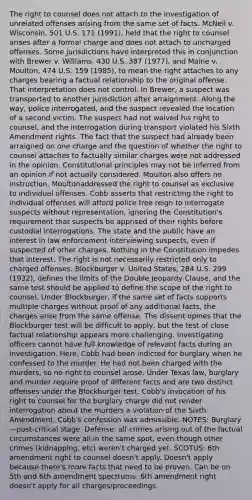 The right to counsel does not attach to the investigation of unrelated offenses arising from the same set of facts. McNeil v. Wisconsin, 501 U.S. 171 (1991), held that the right to counsel arises after a formal charge and does not attach to uncharged offenses. Some jurisdictions have interpreted this in conjunction with Brewer v. Williams, 430 U.S. 387 (1977), and Maine v. Moulton, 474 U.S. 159 (1985), to mean the right attaches to any charges bearing a factual relationship to the original offense. That interpretation does not control. In Brewer, a suspect was transported to another jurisdiction after arraignment. Along the way, police interrogated, and the suspect revealed the location of a second victim. The suspect had not waived his right to counsel, and the interrogation during transport violated his Sixth Amendment rights. The fact that the suspect had already been arraigned on one charge and the question of whether the right to counsel attaches to factually similar charges were not addressed in the opinion. Constitutional principles may not be inferred from an opinion if not actually considered. Moulton also offers no instruction. Moultonaddressed the right to counsel as exclusive to individual offenses. Cobb asserts that restricting the right to individual offenses will afford police free reign to interrogate suspects without representation, ignoring the Constitution's requirement that suspects be apprised of their rights before custodial interrogations. The state and the public have an interest in law enforcement interviewing suspects, even if suspected of other charges. Nothing in the Constitution impedes that interest. The right is not necessarily restricted only to charged offenses. Blockburger v. United States, 284 U.S. 299 (1932), defines the limits of the Double Jeopardy Clause, and the same test should be applied to define the scope of the right to counsel. Under Blockburger, if the same set of facts supports multiple charges without proof of any additional facts, the charges arise from the same offense. The dissent opines that the Blockburger test will be difficult to apply, but the test of close factual relationship appears more challenging. Investigating officers cannot have full knowledge of relevant facts during an investigation. Here, Cobb had been indicted for burglary when he confessed to the murder. He had not been charged with the murders, so no right to counsel arose. Under Texas law, burglary and murder require proof of different facts and are two distinct offenses under the Blockburger test. Cobb's invocation of his right to counsel for the burglary charge did not render interrogation about the murders a violation of the Sixth Amendment. Cobb's confession was admissible. NOTES: Burglary—post-critical stage. Defense: all crimes arising out of the factual circumstances were all in the same spot, even though other crimes (kidnapping, etc) weren't charged yet. SCOTUS: 6th amendment right to counsel doesn't apply. Doesn't apply because there's more facts that need to be proven. Can be on 5th and 6th amendment spectrums. 6th amendment right doesn't apply for all charges/proceedings.