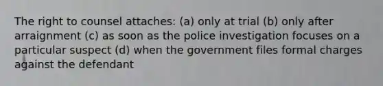 The right to counsel attaches: (a) only at trial (b) only after arraignment (c) as soon as the police investigation focuses on a particular suspect (d) when the government files formal charges against the defendant