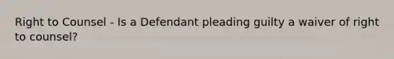 Right to Counsel - Is a Defendant pleading guilty a waiver of right to counsel?