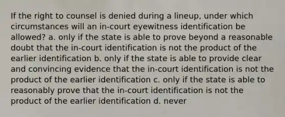 If the right to counsel is denied during a lineup, under which circumstances will an in-court eyewitness identification be allowed? a. only if the state is able to prove beyond a reasonable doubt that the in-court identification is not the product of the earlier identification b. only if the state is able to provide clear and convincing evidence that the in-court identification is not the product of the earlier identification c. only if the state is able to reasonably prove that the in-court identification is not the product of the earlier identification d. never